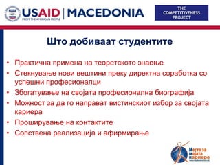 Што добиваат студентите

• Практична примена на теоретското знаење
• Стекнување нови вештини преку директна соработка со
  успешни професионалци
• Збогатување на својата професионална биографија
• Можност за да го направат вистинскиот избор за својата
  кариера
• Проширување на контактите
• Сопствена реализација и афирмирање
 