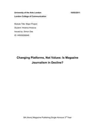 University of the Arts London                                 16/05/2011
London College of Communication


Module Title: Major Project
Student: Hristina Hristova
Issued by: Simon Das
ID: HRI09266648




       Changing Platforms, Not Values: Is Magazine
                    Journalism in Decline?



	
  
	
  

	
  
	
  

	
  
	
  




           BA (Hons) Magazine Publishing Single Honours 3rd Year
 