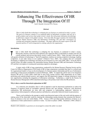 Journal of Business & Economics Research Volume 1, Number 10
47
Enhancing The Effectiveness Of HR
Through The Integration Of IT
Sunil J. Ramlall, University of St. Thomas
Abstract
There is little doubt that technology is reshaping the way business in conducted in today’s society.
The goal of a business remains as an organized effort of individuals to produce and sell, for a
profit, products and services that satisfy society’s needs, but with greater utilization of technology
to effectively compete in the global economy. Given the shift, this paper examines the relationship
between Human Resource (HR) and Information Technology (IT) and their convergence in
creating and sustaining competitive advantages. The paper addresses the major aspects of the HR
function and how IT can be integrated in creating value for the organization.
Introduction
here is little doubt that technology is reshaping the way business in conducted in today’s society.
Historically, business could have been defined as the organized effort of individuals to produce and sell, for
a profit, products and services that satisfy society’s needs (Canzer, 2003). Today, the goal is the same, but
with greater utilization of technology to “fend off competitors, reinforce an existing competitive advantage, leapfrog
competitors, or just make money in new markets” (Afuah & Tucci, 2003). Any company that isn’t constantly
developing, or adapting new technology will likely be out of business in a few years (Daft, 2001). Given the shift in
societal norms, this paper examines the relationship between Human Resource (HR) and Information Technology
(IT) and their convergence in creating and sustaining competitive advantages.
A major study of HR in large organizations conducted by the Human Resource Planning Society and the
Center for Effective Organizations (CEO) study of HR in large corporations concluded that there is a critical need
for organizational leaders to focus on the development of a business partner relationship and the use of information
technology to help increase profitability (Lawler & Mohrman., 2000). To support the call for more of an integration
between HR and IT, Coates (2001) stated that in most firms, human resource (HR) departments are an under-
performing and underdeveloped resource, and suggests that HR departments engage in strategic planning to create
new opportunities including the integration of information technology. Furthermore, a study by the Society for
Human Resource Management (2002) identified technology as the primary trend within the HR profession.
Why is there a need for theoretical explanations in HR?
As a relatively new discipline, there is still an imperative need for theoretical explanations to reduce the
frequency of practices based on incomplete espoused theories and “gut feelings.” Moreover, with theoretical
explanations, HR professionals are more able and competent in understanding employees’ behaviors in
organizations, better prepared to influence practices and behaviors, and predict behaviors based on past practices.
Theory can be defined as the attempt to model some theoretical aspect of the real world with the purpose of
making sense of the observable world by ordering the relationships among elements that constitute the theorist’s
focus of attention in the real world (Dubin, 1978). Toracco (1997) provided another definition of theory as an
explanation of what a phenomenon is and how it works. As cited in Lynham (2000), Bacharach (1989) offered a
___________________
Readers with comments or questions are encouraged to contact the author via email.
T
 