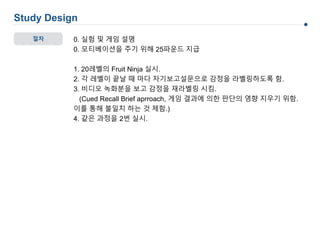 절차
Study Design
0. 실험 및 게임 설명
0. 모티베이션을 주기 위해 25파운드 지급
1. 20레벨의 Fruit Ninja 실시.
2. 각 레벨이 끝날 때 마다 자기보고설문으로 감정을 라벨링하도록 함.
3. 비디오 녹화분을 보고 감정을 재라벨링 시킴.
(Cued Recall Brief aprroach, 게임 결과에 의한 판단의 영향 지우기 위함.
이를 통해 불일치 하는 것 제함.)
4. 같은 과정을 2번 실시.
 