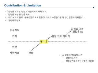 Contribution & Limitation
감정 의도 데이터
감정을 아는
(것같은) AI
감정
인간
기계
자연지능
인공지능
터치-흔
• 감정을 모으는 방법. > 게임에서의 터치 로그.
• 감정을 아는 것 같은 기계.
• 자기 보고의 한계: 생체-신경적으로 검증 및 데이터 수집한다면 더 인간 감정에 정확할 것.
• 일반화의 한계
• AI 관점의 어포던스…?
• 감정의도파악
• 행동단서들로부터 구분의 기준점
 