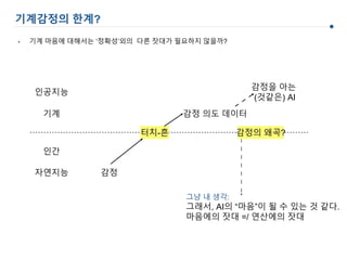 감정 의도 데이터
감정을 아는
(것같은) AI
감정
인간
기계
자연지능
인공지능
터치-흔
그냥 내 생각:
그래서, AI의 “마음”이 될 수 있는 것 같다.
마음에의 잣대 =/ 연산에의 잣대
기계감정의 한계?
• 기계 마음에 대해서는 ‘정확성’외의 다른 잣대가 필요하지 않을까?
감정의 왜곡?
 