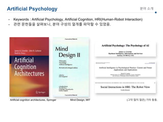 Artificial Psychology 분야 소개
• Keywords : Artificial Psychology, Artificial Cognition, HRI(Human-Robot Interaction)
• 관련 문헌들을 살펴보니, 분야 구성의 얼개를 파악할 수 있었음.
Mind Design, MITArtificial cognition architectures, Springer (그닥 많지 않은) 기타 등등.
 