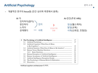 Artificial Psychology 분야 소개
AI 가
인지하다(알다)
판단하다
느끼다
관계맺다
<Artificial cognition architectures>의 목차.
AI-인간(주로 HRI):
임상(헬스케어)
발달(교육)
사회(신뢰감, 친밀감)
인지
사회
• 개괄적인 연구의 focus들 (인간 심리학 측면에서 분류)
 