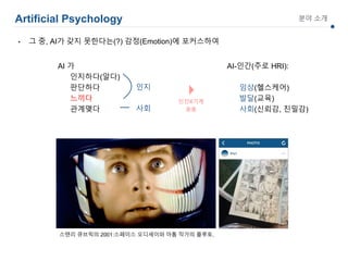 Artificial Psychology 분야 소개
AI 가
인지하다(알다)
판단하다
느끼다
관계맺다
스탠리 큐브릭의 2001:스페이스 오디세이와 아톰 작가의 플루토.
AI-인간(주로 HRI):
임상(헬스케어)
발달(교육)
사회(신뢰감, 친밀감)
인지
사회
• 그 중, AI가 갖지 못한다는(?) 감정(Emotion)에 포커스하여
 