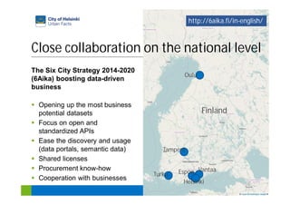29
http://www.6aika.fi
Close collaboration on the national level
Helsinki
VantaaEspooTurku
Tampere
Oulu
Finland
The Six City Strategy 2014-2020
(6Aika) boosting data-driven
business
Opening up the most business
potential datasets
Focus on open and
standardized APIs
Ease the discovery and usage
(data portals, semantic data)
Shared licenses
Procurement know-how
Cooperation with businesses
http://6aika.fi/in-english/
 