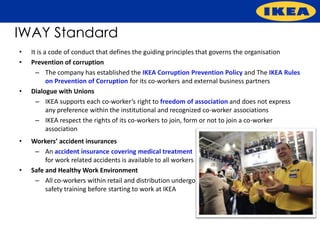 IWAY Standard
•   It is a code of conduct that defines the guiding principles that governs the organisation
•   Prevention of corruption
      – The company has established the IKEA Corruption Prevention Policy and The IKEA Rules
           on Prevention of Corruption for its co-workers and external business partners
•   Dialogue with Unions
      – IKEA supports each co-worker’s right to freedom of association and does not express
           any preference within the institutional and recognized co-worker associations
      – IKEA respect the rights of its co-workers to join, form or not to join a co-worker
           association
•   Workers’ accident insurances
     – An accident insurance covering medical treatment
         for work related accidents is available to all workers
•   Safe and Healthy Work Environment
     – All co-workers within retail and distribution undergo
         safety training before starting to work at IKEA
 