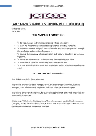 1                                  JOB DESCRIPTION OF SALES MANAGER




    SALES MANAGER-JOB DESCRIPTION IN JCT 600 LTD(UK)
    JCT600 Limited 1 Sales Manager - Retail
    EMPLOYEE NAME:
    LOCATION:
                                  THE MAIN JOB FUNCTION

            To develop, manage and refine new and used vehicle sales policy.
            To assist the Dealer Principal in maintaining franchise operating standards.
            To maximise the sales and profitability of vehicles and associated products through
            the satisfaction and retention of customers.
            To develop the necessary sales organisation and resource to achieve performance
            objectives.
            To ensure the optimum stock of vehicles is on premises and/or on order.
            To maintain cost control in line with agreed objectives and plan.
            To create an environment where the department and its employees develop and
            excel.

                                   INTERACTION AND REPORTING

    Directly Responsible To: General Manager

    Responsible For: New Car Sales Manager, Used Car Sales Manager Executives, Business
    Managers, Sales administration employees and other sales operation employees.

    Responsible for valeters if employed, for overseeing operation of contracted employees and
    for quality control issues.

    Relationships With: Dealership Accountant, After sales Manager, Used Vehicle Buyer, other
    Managers, Health & Safety Officer, manufacturers and distributors representatives, credit
    company representatives, other Sales Managers.




                               N.R.INSTITUTE OF BUSINESS MANAGEMENT
 
