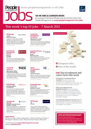 www.peoplemanagement.co.uk/jobs


                                                         UK HR Jobs & CaReeRs News
                                                         A round up of the latest HR jobs and recruitment news from
                                                         People Management on www.peoplemanagement.com/jobs


This week’s top 10 jobs - 7 March 2011

 Hr manager                                  Leadership                                Jobs in your area
 London                                      Development                                                              sCotlaNd
 Salary On Enquiry                           Consultant
 Fragomen is the industry leader             Manchester or Leeds
 globally in immigration services.           £58,215 per annum
 The firm operates in 30 strategically       The Centre for Educational Leadership
 located offices around the globe and        (CEL) at the University of Manchester                                                      NoRtH
 employs 1,000 professional staff.           wishes to appoint Leadership...                             N. iRelaNd                      east
 Recruiter: Fragomen                         Recruiter: University of Manchester                                      NoRtH
                                                                                                                      west
                                                                                                  iRelaNd
                                                                                                                                  e. mids
 Learning and                                Legal recruitment                                                                                   east of
                                                                                                               wales          w. mids           eNglaNd
 Development                                 manager
 Adviser                                     Bristol                                                                               loNdoN
 Birkbeck                                    Maternity cover                                                             soUtH
 £33,804                                     We are offering a fantastic                                                 west               soUtH
                                                                                                                                             east
 This role is an excellent opportunity       opportunity to join our award winning
 for a proactive and resilient individual    recruitment team on a fixed term
 wanting to help build our learning...       maternity cover contract.
                                             Recruiter: Burges Salmon
 Recruiter: Hampshire County Council
                                                                                             European roles
 Trainee Hr                                  senior                                          Rest of the world
 Assistant                                   Compensation
 West London YMCA                            Analyst
 £20,000 plus benefits
 At West London YMCA we are striving
                                             Glasgow
                                             Salary On Enquiry                               Top recruitment and
 to develop services and programmes
 that benefit children and young people
                                             When it comes to the vision of shaping      career news this week
                                             discovery and improving life, no other
 across West London.                         company can match the breadth of...
 Recruiter: West London YMCAst                                                           Civil Service recruitment freeze
                                             Recruiter: Life Technologies
                                                                                         extended The government has
                                                                                         announced an extension to the
                                                                                         temporary recruitment freeze for the civil
 L&D manager                                 Training manager                            service that was put in place last May.
 Uxbridge, England                           Westminster,
 £Competitive                                London SW1
                                             £28,000-£30,000                             GSK to pay tuition fees for
 As our business continues to grow,                                                      graduate recruits The government’s
 we now have an opportunity for a            This is an exciting opportunity to work
 top tier L&D Manager supporting our         with the Liberal Democrat Party to          temporary migratio GlaxoSmithKline
 Operations Sites across GB. This is a       develop and deliver an integrated and       (GSK) has pledged to reimburse the full
 newly created position and will suit a      responsive state of the art training        tuition fees of its future graduate trainees,
 proven...                                   programme.
                                                                                         in response to next year’s tripling of
 Recruiter: Coca Cola                        Recruiter: The Liberal Democrats
                                                                                         university charges.

                                                                                         City HR professionals see bonuses rise HR
 strategic Hr                                Hr manager                                  professionals in the City received bumper
 Adviser                                     UK                                          bonus payouts of nearly £10,000 last year,
 Hampshire County Council                    £51,013                                     according to new figures.
 £36,921 - £41,550
 Working closely with the HR Business        This is a senior HR management
 Partner you will lead a small team of       challenge at strategic level, making
 staff in delivering an HR service to the    the best possible use of IT systems to
 County Council’s Children’s Services        deliver results based management in
 Department.                                 an international environment.
 Recruiter: Hampshire County Council         Recruiter: Commonwealth Secretariat

                                                                                            CiPd HR PRofessioN maP
more jobs in :                                                                              The HR Profession Map is the
HR jobs in London : HR jobs in Manchester : HR jobs in Edinburgh : HR jobs in               benchmark for learning and development
Birmingham : HR jobs in Leeds : HR jobs in Bristol : HR jobs in Newcastle :                 in every HR professional’s career. You can
                                                                                            find out more at www.cipd.co.uk
To advertise a job on www.peoplemanagement.com/jobs
please call 020 7800 6234
 