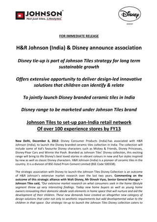 FOR IMMEDIATE RELEASE


H&R Johnson (India) & Disney announce association

 Disney tie-up is part of Johnson Tiles strategy for long term
                      sustainable growth

Offers extensive opportunity to deliver design-led innovative
         solutions that children can identify & relate

      To jointly launch Disney branded ceramic tiles in India

    Disney range to be marketed under Johnson Tiles brand

        Johnson Tiles to set-up pan-India retail network
            Of over 100 experience stores by FY13

New Delhi, December 6, 2012: Disney Consumer Products (India) has associated with H&R
Johnson (India), to launch the Disney branded ceramic tiles collection in India. The collection will
include some of kid’s favourite Disney characters such as Mickey & Friends, Disney Princesses,
Disney-Pixar Cars and Winnie the Pooh. Branded as Johnson Tiles’ Disney collection, this exciting
range will bring to life Disney’s best loved stories in vibrant colours in new and fun styles inspired
by new as well as classic Disney characters. H&R Johnson (India) is a pioneer of ceramic tiles in the
country. It is a division of BSE-listed Prism Cement Limited (BSE Code 500338).

The strategic association with Disney to launch the Johnson Tiles Disney Collection is an outcome
of H&R Johnson’s extensive market research over the last two years. Commenting on the
outcome of this strategic alliance with Walt Disney, Mr Dinesh Vyas, Senior General Manager –
Johnson Tiles said, “Our extensive market research on what consumers seek in the home lifestyle
segment threw up very interesting findings. Today new home buyers as well as young home
owners renovating their domestic abode seek elements in home space that will nurture and aid the
development of their children. These new demands have created an altogether new category of
design solutions that cater not only to aesthetic requirements but add developmental value to the
children in that space. Our strategic tie-up to launch the Johnson Tiles Disney collection caters to
 