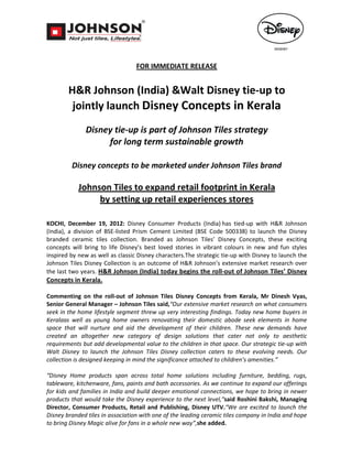 FOR IMMEDIATE RELEASE


        H&R Johnson (India) &Walt Disney tie-up to
         jointly launch Disney Concepts in Kerala
              Disney tie-up is part of Johnson Tiles strategy
                   for long term sustainable growth

         Disney concepts to be marketed under Johnson Tiles brand

            Johnson Tiles to expand retail footprint in Kerala
                 by setting up retail experiences stores

KOCHI, December 19, 2012: Disney Consumer Products (India) has tied-up with H&R Johnson
(India), a division of BSE-listed Prism Cement Limited (BSE Code 500338) to launch the Disney
branded ceramic tiles collection. Branded as Johnson Tiles’ Disney Concepts, these exciting
concepts will bring to life Disney’s best loved stories in vibrant colours in new and fun styles
inspired by new as well as classic Disney characters.The strategic tie-up with Disney to launch the
Johnson Tiles Disney Collection is an outcome of H&R Johnson’s extensive market research over
the last two years. H&R Johnson (India) today begins the roll-out of Johnson Tiles’ Disney
Concepts in Kerala.

Commenting on the roll-out of Johnson Tiles Disney Concepts from Kerala, Mr Dinesh Vyas,
Senior General Manager – Johnson Tiles said,“Our extensive market research on what consumers
seek in the home lifestyle segment threw up very interesting findings. Today new home buyers in
Keralaas well as young home owners renovating their domestic abode seek elements in home
space that will nurture and aid the development of their children. These new demands have
created an altogether new category of design solutions that cater not only to aesthetic
requirements but add developmental value to the children in that space. Our strategic tie-up with
Walt Disney to launch the Johnson Tiles Disney collection caters to these evolving needs. Our
collection is designed keeping in mind the significance attached to children’s amenities.”

“Disney Home products span across total home solutions including furniture, bedding, rugs,
tableware, kitchenware, fans, paints and bath accessories. As we continue to expand our offerings
for kids and families in India and build deeper emotional connections, we hope to bring in newer
products that would take the Disney experience to the next level,”said Roshini Bakshi, Managing
Director, Consumer Products, Retail and Publishing, Disney UTV.“We are excited to launch the
Disney branded tiles in association with one of the leading ceramic tiles company in India and hope
to bring Disney Magic alive for fans in a whole new way”,she added.
 