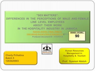 "SEX MATTERS":
DIFFERENCES IN THE PERCEPTIONS OF MALE AND FEMALE
               LINE LEVEL EMPLOYEES
                 ABOUT THEIR WORK
       IN THE HOSPITALITY INDUSTRY IN JAMAICA
                           Spencer, Andrew J; Bean, Dalea M.            GRADE / SCORE :
                   International Journal of Arts & Sciences 4. 9 (2011)
                          ProQuest document ID : 929269436                  90


                                                               Human Resources
                                                                 Management in
Cherly Prihatina                                              Hospitality & Tourism
Batch 5
1263620003                                                   Prof. Syamsir Abduh
 