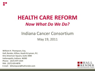 HEALTH CARE REFORM
                           Now What Do We Do?
                      Indiana Cancer Consortium
                                         May 19, 2011

William H. Thompson, Esq.
Hall, Render, Killian, Heath & Lyman, P.C.
One American Square, Suite 2000
Indianapolis, Indiana 46282
Phone: (317) 977-1424
FAX: (317) 633-4878
E-mail: bthompson@hallrender.com
 