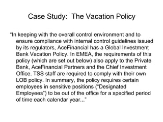 Case Study: The Vacation Policy

“In keeping with the overall control environment and to
   ensure compliance with internal control guidelines issued
   by its regulators, AceFinancial has a Global Investment
   Bank Vacation Policy. In EMEA, the requirements of this
   policy (which are set out below) also apply to the Private
   Bank, AceFinancial Partners and the Chief Investment
   Office. TSS staff are required to comply with their own
   LOB policy. In summary, the policy requires certain
   employees in sensitive positions (“Designated
   Employees”) to be out of the office for a specified period
   of time each calendar year...”
 