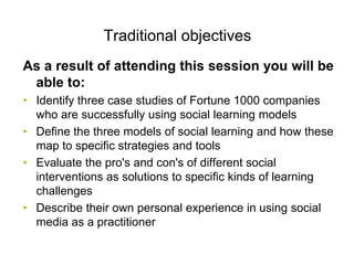 Traditional objectives
As a result of attending this session you will be
 able to:
• Identify three case studies of Fortune 1000 companies
  who are successfully using social learning models
• Define the three models of social learning and how these
  map to specific strategies and tools
• Evaluate the pro's and con's of different social
  interventions as solutions to specific kinds of learning
  challenges
• Describe their own personal experience in using social
  media as a practitioner
 