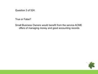 Question 3 of 524:


True or False?

Small Business Owners would benefit from the service ACME
  offers of managing money and good accounting records
 