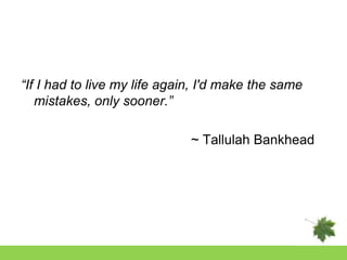 “If I had to live my life again, I'd make the same
   mistakes, only sooner.”

                              ~ Tallulah Bankhead
 