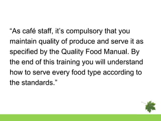 “As café staff, it‟s compulsory that you
maintain quality of produce and serve it as
specified by the Quality Food Manual. By
the end of this training you will understand
how to serve every food type according to
the standards.”
 