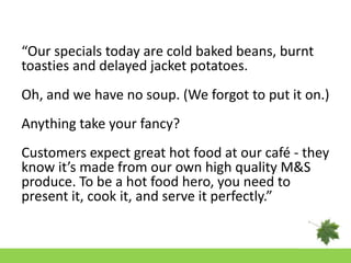 “Our specials today are cold baked beans, burnt
toasties and delayed jacket potatoes.
Oh, and we have no soup. (We forgot to put it on.)
Anything take your fancy?
Customers expect great hot food at our café - they
know it’s made from our own high quality M&S
produce. To be a hot food hero, you need to
present it, cook it, and serve it perfectly.”
 