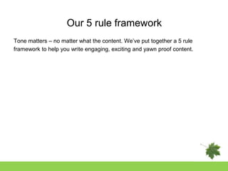 Our 5 rule framework
Tone matters – no matter what the content. We‟ve put together a 5 rule
framework to help you write engaging, exciting and yawn proof content.
 