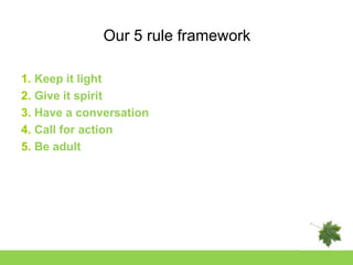 Our 5 rule framework

1. Keep it light
2. Give it spirit
3. Have a conversation
4. Call for action
5. Be adult
 
