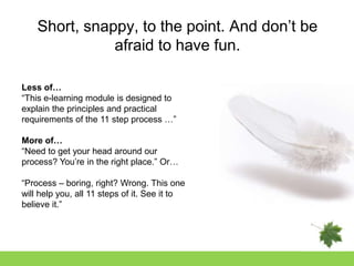 Short, snappy, to the point. And don‟t be
               afraid to have fun.

Less of…
“This e-learning module is designed to
explain the principles and practical
requirements of the 11 step process …”

More of…
“Need to get your head around our
process? You‟re in the right place.” Or…

“Process – boring, right? Wrong. This one
will help you, all 11 steps of it. See it to
believe it.”
 