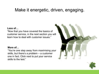 Make it energetic, driven, engaging.



Less of…
“Now that you have covered the basics of
customer service, in the next section you will
learn how to deal with customer issues.”



More of…
“You‟re one step away from maximising your
skills, but there‟s a problem – a customer
one in fact. Click next to put your service
skills to the test.”
 