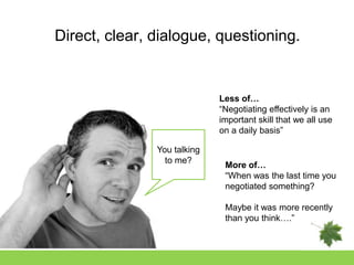 Direct, clear, dialogue, questioning.


                             Less of…
                             “Negotiating effectively is an
                             important skill that we all use
                             on a daily basis”

               You talking
                 to me?
                              More of…
                              “When was the last time you
                              negotiated something?

                              Maybe it was more recently
                              than you think….”
 