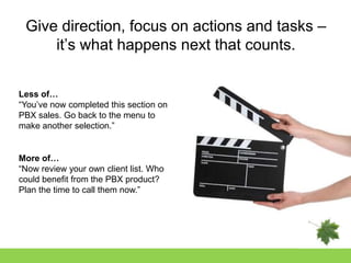 Give direction, focus on actions and tasks –
     it‟s what happens next that counts.


Less of…
“You‟ve now completed this section on
PBX sales. Go back to the menu to
make another selection.”


More of…
“Now review your own client list. Who
could benefit from the PBX product?
Plan the time to call them now.”
 