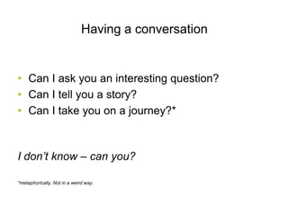 Having a conversation


• Can I ask you an interesting question?
• Can I tell you a story?
• Can I take you on a journey?*



I don’t know – can you?

*metaphorically. Not in a weird way.
 