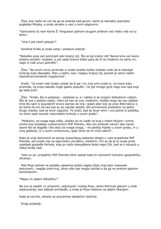 Žika, koji inače ne voli da ga se prekida kad govori, samo je nakratko poprijeko
pogledao Milojka, a onda ukratko u vezi s ovim odgovorio:
"Vjerovatno će nam Kemo Š. Fergusson jednom drugom prilikom reći nešto više na tu
temu".
"Ima li još nekih pitanja"?
Kardinal Krešo je onda ustao i postavio pitanje:
"Nekoliko puta već pominješ neki krajnji cilj. Što je taj krajnji cilj? Narod smo već skoro
totalno porobili i iscjedili, a već sada imamo toliko para da ih ne možemo ne samo mi,
nego ni naši unuci potrošiti".
Žika: "Na ovom nivou piramide vi znate onoliko koliko trebate znati da bi obavljali
funkcije koje obavljate. Plan u cjelini, kao i njegov krajnji cilj, poznat je samo našim
hiperdimenzionalnim majstorima".
Krešo: "Ja imam neki čudan utisak da bi ga i mi, koji smo ovdje tj. na ovom katu
piramide, na kraju takođe mogli gadno popušiti, i to još mnogo gore nego ova raja koja
ga sada puši".
Žika: "Krešo, što si potpisao – potpisao si, a i zakleo si se svojom slobodnom voljom.
Šta se sve u paketu nalazi, nitko od nas ne zna, međutim, možda mogu da vas utješim
time što sam iz pouzdanih izvora saznao da ima i jedan plan koji se zove Alternativa 3,
po kome će oni od nas koji su se najviše založili, biti privremeno prebačeni na jedno
drugo mjesto, kad se stvar zagužva. To znači, kad se stvar smiri i sve počne iz početka,
mi ćemo opet zauzeti rukovodeće funkcije u ovom gradu".
"Međutim, od svega toga ništa, ukoliko se ne izađe na kraj s malim Mujom i svima
onima koji pripadaju subverzivnom MJF Pokretu. Ako oni probude narod i ako narod
sazna što se događa i tko stoji iza svega ovoga, - ne postoji mjesto u ovom gradu, ni u
ovoj galaksiji, ni u ovom univerzumu, gdje ćemo se mi moći sakriti".
Kako je onaj dokument sa tajnog masonskog sastanka dospio u ruke pripadnika MJF
Pokreta, još uvijek nije sa sigurnošću utvrđeno, međutim, čini se da je tu svoje prste
upetljala gospođa Persida, koja je inače obavještena bolje nego CIA, kad se o situaciji u
našoj čaršiji radi.
Tako su se i pripadnici MJF Pokreta hitno sastali kako bi razmotrili trenutnu geopolitičku
situaciju.
Mali Mujo odmah na početku sastanka počeo naglas čitati onaj tajni masonski
dokument, i negdje pred kraj, Alma više nije mogla izdržati a da ga ne prekine glasnim
komentarom:
“Majku im jebem fašističku”!
Na ovo je ostalih 11 prisutnih, uključujući i malog Muju, samo klimnulo glavom u znak
odobravanja, bez daljnjih primjedbi, a onda je Mujo nastavio sa daljim čitanjem.
Kada je završio, obratio se prisutnima sljedećim riječima:
Dragi prijatelji,
 