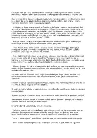 Čak svaki naš, pa i onaj najmanji strah, uzrokuje da naš organizam emitira tu vrstu
frekvencija. Možemo samo zamisliti kolika se energija te vrste emitira za vrijeme rata.
Zato im i jest bitno da nam održavaju iluziju kako nam je ovaj život sve što imamo, kako
bi se bojali da ga ne izgubimo, te da zagrabimo koliko možemo dok smo tu i imamo
vremena, bez obzira na to koga usput pregazili.
Hrkljušem, s druge strane, stavili su čovjeka u služujuće i ponizno stanje svijesti. Boji
se, moli se i klanjaj se nekome tamo negdje, i očekuj od nekoga tamo negdje da te on
eventualno nagradi, odnosno, spasi ukoliko misliš da si ispunio kriterije, ili kazni, ako
misliš da nisi, a istovremeno imaš svoj vlastiti mozak tj. um, kojeg ne koristiš ni sa 10%
kapaciteta, te tako proživiš cijeli svoj život u nesvjesti, pokušavajući da racionaliziraš i
ispunjavaš kriterije iz nečijeg “svetog” PISMA.
S druge strane, oni koji se klanjaju nekome gore, imaju tendenciju da se klanjaju i
ovima dolje. Radi se o jednom mentalnom profilu, programu.
Ivica: Mislim da su njime uspjeli i zagušiti žensku kreativnu energiju, bez koje je
nemoguće ostvariti ravnotežu i prosperitet na ovoj planeti. Stavili su žene u jednu
podređenu ulogu koja im prirodno ne pripada.
Ante: Kad bi ljudi bili svjesni svoje prirode, odnosno, besmrtnosti, ne bi se toliko bojali
ni smrti svog tijela, bili bi puno slobodniji. Vjerovatno ne bi imali ni potrebu da se
klanjaju ni onima odozgo a kamoli ovima dolje. Svatko bi bio i kormilar i navigator svog
broda. Pojmovi kao sužanj, rob, sluga i sljedbenik - nebi ni postojali.
Biljana: Svjesan čovjek je svjesan i duha koji prožima sve nas, te mu nebi ni na pamet
padalo da čini zlo nekome drugom živom biću na ovoj planeti, niti njoj samoj, jer je i ona
na neki način svjesno biće.
Svi imaju jednako pravo na život, uključujući i životinjski svijet. Pravo na život se u
nekim normalnim okolnostima nebi moralo zarađivati, kako ga mi ovdje moramo
zarađivati.
Svjesan čovjek je svjesan svoje besmrtnosti, i njemu niko ne treba poklanjati ono što on
već ima, tj. što je njegova prirodna osobina.
Svjesan čovjek je takođe svjesan da lažima ne može ništa postići, osim štete, te nema ni
potrebu lagati.
Svjesan čovjek je svjesan da se on ne mora nikome moliti za nešto, a pogotovo klanjati.
Istovremeno, svjesan čovjek je svjesan razlike između potrebe i pohlepe, te se neće ni
upuštati u trku za parama pod svaku cijenu.
Svjesno biće vidi vezu između svijesti i materije.
Međutim, postoje oni koji pokušavaju uskratiti mu mogućnost da on to uopće spozna,
odnosno, da mu oduzmu njegovo suštinsko biće, tj. dušu, bez koje on gubi svoju
besmrtnost i vraća se ka primarnoj materiji, odakle mora opet krenuti iz početka.
Ivica: U tome izgleda i jest suština cijele ove igre, na ovom našem nivou postojanja.
Ante: Sve to teoretski lijepo zvuči, ali kako to spoznati, to jest, kako biti siguran?
 