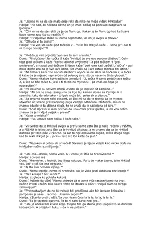 Ja: "Učinilo mi se da ste malo prije rekli da niko ne može vidjeti Hrkljuša?"
Marija: "Ne sad, ali nekada davno on je imao običaj da ponekad razgovara sa
ljudima."
Ja: "Čini mi se da ste rekli da je on filantrop. Kakav je to filantrop koji kažnjava
ljude samo zato što su različiti?"
Marija: "Hrkljušove staze su nama nepoznate, ali on je uvijek u pravu."
Ja: "Otkuda vi to znate?"
Marija: "Pa vidi šta kaže pod točkom 7 – “Sve što Hrkljuš kaže – istina je”. Zar ti
ni to nije dovoljno”?!
Ja: "Možda je vaš prijatelj Ivan sve to sam smislio."
Đuro: "Ni slučajno! Jer točka 5 kaže “Hrkljuš je sve ovo osobno diktirao”. Osim
toga pod točkom 2 kaže “koristi alkohol umjereno”, a pod točkom 4 “jedi
umjereno”, a navod pod točkom 8 lijepo kaže “peri ruke kad izađeš iz WC-a” - pa i
malo dijete zna da je sve ovo istina, što znači da i sve ostalo moralo biti istina."
Ja: "Ali točka 9 kaže “ne koristi alkohol” i uopće se ne slaže sa točkom 2, a točka
6 kaže da je mjesec napravljen od zelenog sira, što je naravno čista glupost."
Đuro: "Nema nikakve kontradikcije između 9 i 2, točka 9 samo pojašnjava točku
2, a što se tiče točke 6, jesi li ti to bio na mjesecu – pa znaš od čega je
napravljen?"
Ja: "Pa naučnici su sasvim dobro utvrdili da je mjesec od kamena…”
Marija: "Ali oni ne znaju zasigurno da li je taj kamen došao sa Zemlje ili iz
svemira, tako da vrlo lako - to ipak može biti zelen sir u pitanju."
Ja: "Ja stvarno nisam neki ekspert, ali čini mi se da je teorija da je mjesec
uhvaćen od strane gravitacionog polja Zemlje odbačena. Međutim, ako ni ne
znamo odakle je ta stijena stigla, to ne znači da je sačinjena od sira."
Đuro: "Aha! Upravo si sam priznao da i naučnici prave greške, a mi vrlo dobro
znamo da je Hrkljuš uvijek u pravu!"
Ja: "Kako to mislite?"
Marija: "Pa, upravo nam točka 5 kaže tako."
Ja: "Vi tvrdite da je Hrkljuš uvijek u pravu samo zato što je tako rečeno u PISMU,
a u PISMU je istina zato što ga je Hrkljuš diktirao, a mi znamo da ga je Hrkljuš
diktirao jer tako piše u PISMU. Pa zar to nije cirkularna logika, ništa drugo nego
kad bi rekli Hrkljuš je u pravu zato što On kaže da jest.”
Đuro: "Napokon si počeo da shvaćaš! Stvarno je lijepo vidjeti kad netko dođe na
Hrkljušev način razmišljanja!"
Ja: "Uh…ma...dobro, nema veze. A u čemu je štos sa hrenovkama?"
Marija: (crveni se)
Đuro: "Hrenovke, u lepinji, bez ičega odozgo. Pa to je makar jasno, tako Hrkljuš
voli. Jel’ ti još šta ima nejasno."
Ja: "A šta ako nemam lepinju?"
Đuro: "Nema lepinje, nema ni hrenovke. Ko je vidio jesti kobasicu bez lepinje?"
Ja: "Bez kečapa? Bez senfa?"
Marija: (izgleda ko pokisla kokoš)
Đuro:( Počinje da viče) "Nema potrebe da o tome više raspravljamo na ovaj
način! Prilozi i začini bilo kakve vrste ne dolaze u obzir! Hrkljuš nam to strogo
zabranjuje!"
Ja: "Pretpostavljam da ne bi trebalo biti problema ako bih izrezao kobasicu i
pomješao je saaa… recimo....kiselim zeljem?"
Marija: (Stavila prsti u uši)."Ja ovo nisam čula la la la, la la, la la la."
Đuro: "To je stvarno ogavno. Pa to ni sam đavo nebi jeo…"
Ja: "Uh, ja obožavam kiselo zelje. Mogao bih ga stalno jesti, pogotovo sa dobrom
kobasicom. A o bijelom luku, - da ni ne pričam."
 