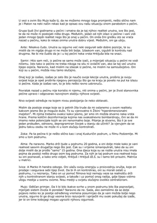 U vezi s ovim što Mujo kaže tj. da ne možemo mnogo toga promjeniti, nešto slično nam
je i Platon na neki način rekao kad je opisao ovu našu situaciju onom parabolom o pećini.
Grupa ljudi živi godinama u pećini i smatra da je taj njihov realitet unutra, sve što jest,
te da ne može ni postojati ništa drugo. Međutim, jedan od njih izlazi iz pećine i vani vidi
jedan mnogo ljepši realitet nego što je onaj u pećini. On onda čini grešku sto se vraća
nazad u pećinu, kako bi rekao onima unutra dobru vijest. Međutim, oni ga ubiju.
Ante: Nikakvo čudo. Unutra su sigurno već neki osigurali sebi dobre pozicije, te su
mislili da im nigdje drugo ni ne može biti bolje. Izlaskom van, izgubili bi kontrolu nad
drugima. Ne bi me čudilo da je i u toj pećini neka vrsta Hrkljuša bila na snazi.
Samir: Htio sam reći, iz pećine se samo može izaći, a mijenjati situaciju u pećini ne vodi
ničemu. Isto tako iz pećine ne treba nikoga na silu ni izvlačiti van, ako se taj već unutra
lijepo osjeća. Naravno, kad mislim na izlazak iz pećine, ne mislim na samoubojstvo. Oni
koji su u pećini, možda nisu tamo slučajno.
Onaj koji je izašao, izašao je zato što je naučio svoje lekcije unutra, proširio je svoju
svijest koja je opet proširila njegovu percepciju što ga na kraju je povelo na put ka izlazu
iz pećine. Kada je izašao van, to je bilo nešto ravno uskrsnuću.
Povratak nazad u pećinu nije koristio ni njemu, niti onima u pećini, jer je život stanovnika
pećine upravo i odgovarao razvojnom stadiju njihove svijesti.
Nivo svijesti određuje na kojem nivou postojanja će neko obitavati.
Mislim da postoje snage koje se iz petnih žila trude da mi ostanemo u ovom realitetu
kakvom jesmo što je moguće duže. To su vjerovatno ti Žikini “hiperdimenzionalni
majstori”. Mi njima trebamo ovakvi kakvi jesmo, jer smo im možda stvarno neka vrsta
hrane. Prema količini dezinformacija kojima nas svakodnevno bombardiraju, čini se da mi
imamo neke potencijale kojih se oni nenormalno boje. Pitanje je stvarno, što li je sve
jedan probuđen, odnosno, deprogramiran čovjek u stanju da učiniti? Ja vjerujem da se
jednu takvu osobu ne može ni u kom slučaju kontrolirati.
Zoka: Pa ta pećina ti je nešto slično kao i onaj Kusturičin podrum, u filmu Podzemlje. Mi
smo u tom podrumu.
Alma: Pa naravno. Marko drži ljude u podrumu 20 godina, a oni dolje misle kako je vani
realnost sasvim drugačija nego što jest. Čak su i vrijeme izmanipulirali, tako da su oni
dolje mislili da je prošlo “samo” 15 godina. Ona djeca koja su se rodila unutra nisu imala
pojma da postoji nešto drugo osim tog podruma. Za njih je taj podrum sva realnost koju
su oni poznavali, a kako smo vidjeli, Hrkljuš i Hrkljuš dž.š. su i tamo bili prisutni. Matrica
u matrici.
Ivica: A Marko ih handra odozgo. Oni ulažu svoju energiju u proizvodnju oružja, koje on
prodaje i osigurava sebi lijep život. Da bi ih on kontrolirao, oni su morali ostati u
podrumu, i u neznanju. Tako on uz pomoć filmova koji nemaju veze sa realnošću drži
njih u kontroliranom stanju svijesti, a takođe i uz pomoć onog radija, gdje lijepo vidimo
ulogu medija u svemu ovome. Nisu mediji u svijetu slučajno ovoliko centralizirani.
Mujo: Odličan primjer. Da li bi bilo ikakve svrhe u onom podrumu bilo šta popravljati,
mjenjati sistem života ili poredak? Naravno da ne. Sada, ako zamislimo da se dolje
pojavio netko ko je poslije određenog vremena posumnjao da je vani možda bolje nego
unutra, sigurno bi ga drugi veoma brzo razuvjerili i spriječili mu svaki pokušaj da izađe,
jer bi on time kobojagi mogao ugroziti njihovu sigurnost.
 