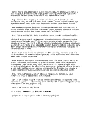 Samir: Upravo tako. Zbog toga mi sami ni nemamo vođu, niti bilo kakvu hijerarhiju u
ovoj našoj grupi. Svi ravnopravno sudjelujemo u skupljanju informacija koje dijelimo
međusobno. Na kraju svatko od nas ima od toga na neki način koristi.
Mujo: Naravno. Vođa ne postoji ni u ovom univerzumu, mada se neki vole tako
predstavljati. Onaj tko prati vođu nema pravo na žalbu - ako na kraju završi tamo gdje
nije imao namjeru. Ja bih ovdje radije preporučio - praćenje svoje vlastite intuicije.
Ana: Kada te prikupljene informacije uspijemo povezati sa našim iskustvom, onda to
postaje - Znanje. Same informacije koje nemaju suštinu, odnosno, mogućnost primjene,
nemaju veze sa znanjem. One moraju na neki način “držati vodu”.
Ante: Znanje je najvažnije. Mislim - na istinsko znanje. Istinsko znanje pruža zaštitu.
Merima: I ja sam primjetila da otkako sam počela baviti se ovim suštinskim stvarima,
kao da sam dobila i neku pomoć “odozgo”, naravno, pritom mislim na neke više nivoe
postojanja. Nemam više ni onih problema koje sam nekada imala, ili sada na njih gledam
u nekom drugom svjetlu. Svaki loš događaj u našem životu mi možemo pretvoriti u jednu
dobru lekciju. Nakon određenog vremena te “ružne” lekcije prestanu se pojavljivati, jer
se izgubi potreba za njima.
Jelena: Ja bih samo dodala, bez obzira na sve Žikine prijetnje, mi imamo u sebi moć na
sve to savladamo. Mi možda nismo slučajno ovdje u ovim momentima. Čak sam sigurna
da mi nismo slučajno ovdje i sada.
Alma: Ako ništa, dolazi jedan vrlo interesantan period. Čini mi se da svako od nas ima
duboko u sebi jedno veliko znanje i da je sada vrijeme da mi to znanje na neki način
dosegnemo – i upotrebimo. Imam utisak da smo se mi s tim znanjem i rodili, ali ga
nismo do sada bili svjesni. Što više vjerujem u sebe samu, utoliko više informacija navire
iz moje podsvjesti kao odgovori na moja suštinska pitanja. One često nisu u skladu sa
mojom “racionalnom” sviješću, međutim, na kraju se uvijek ispostave kao istinite.
Ivica: Mene onaj “osjećaj u želucu” još nikada nije prevario. Kad god mu nisam
vjerovao, na kraju se ispostavilo da sam pogriješio.
Vera: Ja bih samo za ovaj put dodala da bi možda bilo dobro da si nadjenemo i neko
normalno ime, jer su nas u čaršiji već prozvali “MJF Pokret”, na osnovu onoga što nam se
često spontano omakne, pogotovo Muji.
Zoka: ja bih predložio: RSG Pokret,
što bi značilo – “RAZMIŠLJAJ SVOJOM GLAVOM”
(svi prisutni su se jednoglasno složili sa Zokinim prijedlogom)
 