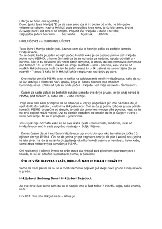 (Marija se hoće onesvjestiti.)
Đuro: (pridržava Mariju) "E pa da sam znao da si i ti jedan od onih, ne bih gubio
vrijeme sa tobom. Kad te Hrkljuš bude propuštao kroz ruke, ja ću biti tamo, brojat
ću svoje pare i od srca ti se smijati. Poljubit ću Hrkljuša u dupe i za tebe,
zeljojedcu jedan besramni………bez kruha…….bijeli luk………Uhhhh…………
HRKLJUŠEVCI vs EUROHRKLJUŠEVCI
Tako Đuro i Marija odoše ljuti. Saznao sam da je kasnije došlo do podjele između
Hrkljuševaca.
To se desilo kada je jedan od njih počeo tvrditi kako je on osobno primio od Hrkljuša
jedno novo PISMO, u kome On tvrdi da će se od sada pa nadalje, isplata odvijati u –
eurima. Bilo je tu navodno još nekih sitnih izmjena, u smislu da ona hrenovka pomenuta
pod točkom 10, u PISMU, nikako ne smije sadržati u sebi - piletinu, kao i da se od
muških Hrkljuševaca traži da izvrše jedan manji kirurški zahvat na svom tijelu (to su
nazvali – "tenus") kako bi ih Hrkljuš lakše raspoznao kad dođu po pare.
Ova novija verzija PISMA brzo je naišla na odobravanje nekih Hrkljuševaca, tako da su
se ovi izdvojili i formirali novu grupu, koja je danas poznata pod imenom –
Eurohrkljuševci. (Neki od njih su onda počeli Hrkljuša i od milja nazivati - Šahbazom)
Čujem da sada dolazi do žestokih sukoba između ove dvije grupe, jer je onaj navod iz
PISMA, pod točkom 3, ostao isti – u obe verzije.
Prije neki dan sam primjetio da se situacija u čaršiji pogoršava jer ima naznaka da je
opet došlo do raskola u redovima Hrkljuševaca. Čini se da je jedna njihova grupa počela
tumačiti PISMO drugačije od drugih, tvrdeći da tamo ima mnogo više poruka, nego se to
na prvi pogled može vidjeti. Ovi su odmah optuženi od ostalih da ih je Šuljkrh (Đavo)
uzeo pod svoje, te su ih proglasili - jereticima.
Još uvijek nije poznato kako će se ova sekta zvati u budućnosti, međutim, neki od
Hrkljuševaca već ih sada pogrdno nazivaju – Šuljkrhlijama.
Danas čujem da je i kod Eurohrkljuševaca upravo izbio spor oko tumačenja točke 10,
njihove verzije PISMA. Čini se da jedna grupa zagovara teoriju da pile i kokoš nisu jedna
te ista stvar, te da je najavila otcjepljenje ukoliko kokoši ostanu u nemilosti, kako kažu,
samo zbog neispravnog tumačenja PISMA.
Oni radikalniji i učeniji čvrsto se drže stava da Hrkljuš pod piletinom podrazumjeva i
kokoši, te su se odlučno suprostavili ovima, s parolom:
ŠTO JE VIŠE KLEVETA I LAŽI, HRKLJUŠ NAM JE MILIJI I DRAŽI !!!
Samo da vam javim da su se u međuvremenu pojavile još dvije nove grupe Hrkljuševaca
u gradu.
Hrkljuševci Sedmog Dana i Hrkljuševi Svjedoci.
Za ove prve čuo samo sam da su si nadjeli ime u čast točke 7 PISMA, koja, kako znamo,
kaže:
Hrk.007: Sve što Hrkljuš kaže – istina je.
 