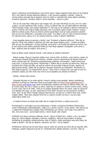 stariji i pribraniji eurohrkljuševac nije smirio stvar i lijepo objasnio Muji kako im je Hrkljuš
dž.š. već odavno strogo zabranio piletinu, u što naravno spadaju i kokoši, i kako je
veoma dobro poznato da se begova juha ne može ni zamisliti bez stare dobre kokoške, -
a kamoli napraviti. Ukratko rečeno: nema kokoške – nema ni juhe.
Čini se da ovaj Muji ništa gore nije mogao reći, jer kad mali Mujo ču ovo, krv mu udari
u glavu, izvuče odnekud neku motku i vrisnu iz petnih žila, da se cijela aščinica zatresla:
“Marš napolje majku vam jebem fašističku”!!! Svi koji su se zadesili u aščinici nahrupili su
prema vratima, bez ikakve dalje diskusije, dok ih je Mujo usput mlatio motkom. Kad je
aščinica ostala pusta, Mujo se okreno prema gazdi Bajri, koji je ostao propisno ukočen
dok se sve ovo dešavalo, i procjedio kroz zube: “A ti Bajro, ako mi sad ne stvoriš kokoš i
ne napraviš juhu, glavu ću ti sa ramena otkinut, mater ti jebem fašističku”.
Ovaj događaj ostao je poznat u čaršiji i kao “Incident iz Bajrine aščinice”. Ono što je
sigurno, Mujo nije izašao iz aščinice sve dok nije pojeo begovu juhu, i uredno je platio.
Dok se sve ovo dešavalo i murija (policija, prim.prev.) se trudila da ostane po strani, jer
je već odavno bilo dobro poznato koliko je mali Mujo zajeban (nezgodan, prim.prev.),
kad - popizdi (kad se naljuti, prim.prev.).
Kako je Bajro uspio nabaviti kokoš, i dan danas je ostala misterija?!
Nakon ovoga, Mujo je navodno otišao kući, skinuo Fatu sa štrika, uzeo olovku i papir, te
se prihvatio pisanja Šuljkrhovih Stihova. (Ovdje moram napomenuti da Mujina Fata već
neko vrijeme pati od “sindroma svakodnevnog vješanja na konopac”, nešto slično kao
onaj Ivan, iz Kusturicinog filma “Podzemlje”). Nakon što je završio sa stihovima, Mujo je
provjerio da li Fata još diše, pa kad se uvjerio da ova daje znakove života, zaputio se
opet prema čaršiji, rješen da se jednom zauvjek obračuna sa Hrkljušem. Prethodno je
Fati ostavio poruku, sa napomenom da se: “neće više ni vraćat kući, sve dok se ona ne
prestane vješat, pa nek onda ona vidi ko će je sljedeći put skidat sa štrika”).
Ostalo, manje više znamo.
Gospođa Persida mi je onda otkrila i stvarni razlog svoje posjete. Nakon određenog
vremena surfinga po internetu Mujo je primjetio kako su http://www.galaksija.com/ i
http://www.cassiopaea.org/ neke od poštenijih website-ova koje se danas može naći, te
je izrazio želju da meni, onako uz kavu, kaže šta on osobno o svemu ovome misli, onako,
iz prve ruke, što bi se reklo. Tako je on poslao gospođu Persu do mene, kako bi ugovorili
sve detalje oko toga. Ja sam napomenuo Persi kako nemam sa novinarstvom nikakve
veze, kao i to da nisam nikada nekoga intervjuirao, ali kad se o malom Muji radi, nisam
mogao odbiti. Tako sam obećao Persi da ću uskoro svratiti na kavu i ona je onda
zadovoljna otišla kući.
U međuvremenu se desilo još nešto što bi moglo biti bitno u cijeloj ovoj priči.
Promatrajući iz prikrajka sva ova dešavanja u čaršiji, protojerej Amfilohij Čabaravdić,
visoki hrkljuševski velikodostojnik, vidjeo je u svemu ovome i svoju šansu. Već odavno je
u redovima hrkljuševaca nastalo neko komešanje, jer marka i euro ipak nisu jedno te
isto. Euro kao euro - puno bolje kotira, i skoro duplo više vrijedi.
Amfilohij već dugo vremena očekuje, da se i njemu Hrkljuš javi, makar u snu, te objavi
kako će i njima isplatu obavljati u eurima, međutim, kako se ovaj nikako ne javlja,
Amfilohije je predložio velikomučeniku Vasi S.Tajčiću, inače poznatom kao brat Vasa, da
izađe iz grada i vidi što se dešava, odnosno, da vidi - “đe je zapelo”.
Amfilohij je računao da će brat Vasa, koji je inače bio poznat po tome što je najviše volio
Hrkljuša, uspjeti nagovoriti ga da se i hrkljuševcima isplata obavlja u eurima. Tako je
 