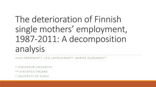 The deterioration of Finnish
single mothers’ employment,
1987-2011: A decomposition
analysis
JUHO HÄRKÖNEN*†, EEVI LAPPALAINEN**, MARIKA JALOVAARA†*
* STOCKHOLM UNIVERSITY
** STATISTICS FINLAND
† UNIVERSITY OF TURKU
 