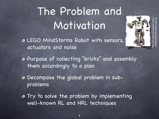 The Problem and




                                              LEGO_Mindstorms_NXT_mini.jpg
                                              @ http:/
       Motivation




                                                      /lambcutlet.org/images/
LEGO MindStorms Robot with sensors,
actuators and noise

Purpose of collecting “bricks” and assembly
them accordingly to a plan

Decompose the global problem in sub-
problems

Try to solve the problem by implementing
well-known RL and HRL techniques

                    6
 