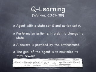 Q-Learning
          [Watkins, C.J.C.H.’89]


Agent with a state set S and action set A.

Performs an action a in order to change its
state.

A reward is provided by the environment.

The goal of the agent is to maximize its
total reward.


             @ http://en.wikipedia.org/wiki/Q-learning
                                9
 