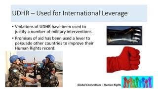 Global Connections – Human Rights
UDHR – Used for International Leverage
• Violations of UDHR have been used to
justify a number of military interventions.
• Promises of aid has been used a lever to
persuade other countries to improve their
Human Rights record.
 