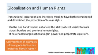 Global Connections – Human Rights
Globalisation and Human Rights
Transnational integration and increased mobility have both strengthened
and diminished the protection of human rights.
• On the one hand this has enhanced the ability of civil society to work
across borders and promote human rights.
• It has enabled organisations to gain power and perpetrate violations.
Can you think of examples
of how globalisation has
impacted human rights?
 