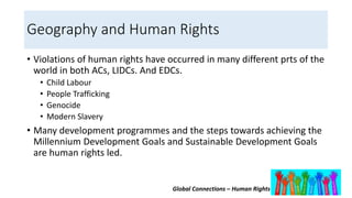 Global Connections – Human Rights
Geography and Human Rights
• Violations of human rights have occurred in many different prts of the
world in both ACs, LIDCs. And EDCs.
• Child Labour
• People Trafficking
• Genocide
• Modern Slavery
• Many development programmes and the steps towards achieving the
Millennium Development Goals and Sustainable Development Goals
are human rights led.
 