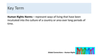 Global Connections – Human Rights
Key Term
Human Rights Norms – represent ways of living that have been
inculcated into the culture of a country or area over long periods of
time.
 