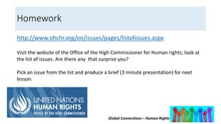 Global Connections – Human Rights
Homework
http://www.ohchr.org/en/issues/pages/listofissues.aspx
Visit the website of the Office of the High Commissioner for Human rights; look at
the list of issues. Are there any that surprise you?
Pick an issue from the list and produce a brief (3 minute presentation) for next
lesson.
 