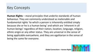 Global Connections – Human Rights
Key Concepts
Human Rights – moral principles that underlie standards of human
behaviour. They are commonly understood as inalienable and
fundamental rights ‘to which a person is inherently entitled simply
because she or he is a human being’ and which are ‘inherent in all
human beings’ regardless of their nation, location, language, religion,
ethnic origin or any other status. They are universal in the sense of
being applicable everywhere, and they are egalitarian in the sense of
being the same for everyone.
 