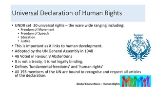 Global Connections – Human Rights
Universal Declaration of Human Rights
• UNDR set 30 universal rights – the ware wide ranging including:
• Freedom of Movement
• Freedom of Speech
• Education
• Justice
• This is important as it links to human development.
• Adopted by the UN General Assembly in 1948
• 48 Voted in Favour, 8 Abstentions
• It is not a treaty, it is not legally binding.
• Defines ‘fundamental freedoms’ and ‘human rights’
• All 193 members of the UN are bound to recognise and respect all articles
of the declaration.
 