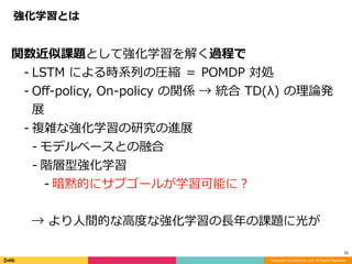 Copyright (C) DeNA Co.,Ltd. All Rights Reserved.
10
関数近似課題として強化学習を解く過程で	
- LSTM	による時系列の圧縮	＝	POMDP	対処	
- Oﬀ-policy,	On-policy	の関係	→	統合	TD(λ)	の理論発
展	
- 複雑な強化学習の研究の進展	
- モデルベースとの融合	
- 階層型強化学習	
- 暗黙的にサブゴールが学習可能に？	
→	より⼈間的な⾼度な強化学習の⻑年の課題に光が
強化学習とは
 