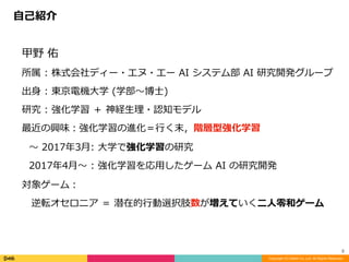 甲野	佑	
所属	:	株式会社ディー・エヌ・エー	AI	システム部	AI	研究開発グループ	
出⾝	:	東京電機⼤学	(学部〜博⼠)	
研究	:	強化学習	＋	神経⽣理・認知モデル	
最近の興味：強化学習の進化＝⾏く末，階層型強化学習	
〜	2017年3⽉:	⼤学で強化学習の研究	
2017年4⽉〜	:	強化学習を応⽤したゲーム	AI	の研究開発	
対象ゲーム：	
 逆転オセロニア	＝	潜在的⾏動選択肢数が増えていく⼆⼈零和ゲーム
⾃⼰紹介
Copyright (C) DeNA Co.,Ltd. All Rights Reserved.
2
 