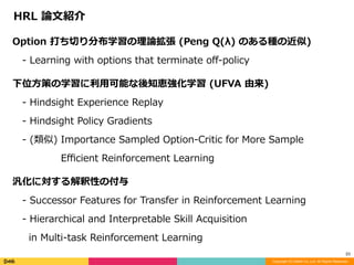 Copyright (C) DeNA Co.,Ltd. All Rights Reserved.
23
Option	打ち切り分布学習の理論拡張	(Peng	Q(λ)	のある種の近似)	
 -	Learning	with	options	that	terminate	oﬀ-policy	
下位⽅策の学習に利⽤可能な後知恵強化学習	(UFVA	由来)	
 -	Hindsight	Experience	Replay	
 -	Hindsight	Policy	Gradients	
 -	(類似)	Importance	Sampled	Option-Critic	for	More	Sample	  	
     Eﬃcient	Reinforcement	Learning	
汎化に対する解釈性の付与	
 -	Successor	Features	for	Transfer	in	Reinforcement	Learning	
 -	Hierarchical	and	Interpretable	Skill	Acquisition		
 		in	Multi-task	Reinforcement	Learning
HRL	論⽂紹介
 